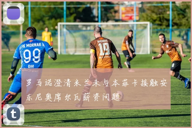 罗马诺澄清米兰未与本菲卡接触安东尼奥席尔瓦薪资问题