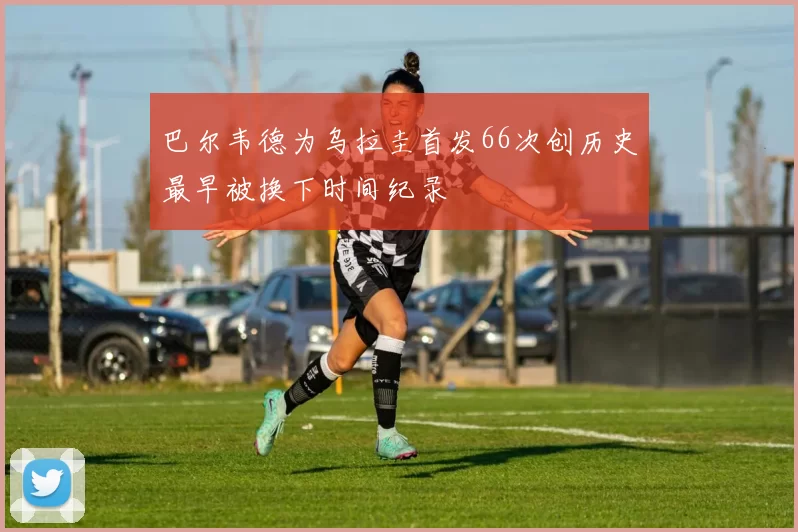 巴尔韦德为乌拉圭首发66次创历史最早被换下时间纪录