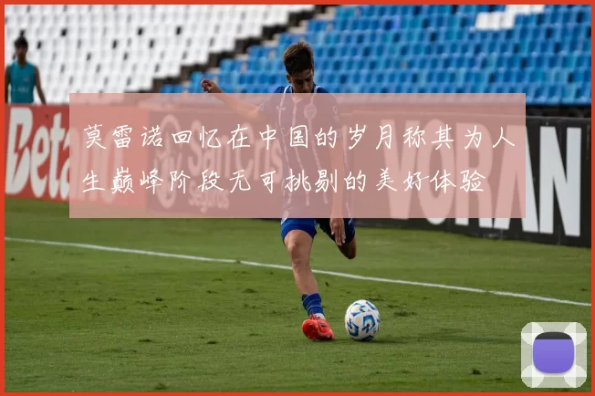 莫雷诺回忆在中国的岁月称其为人生巅峰阶段无可挑剔的美好体验
