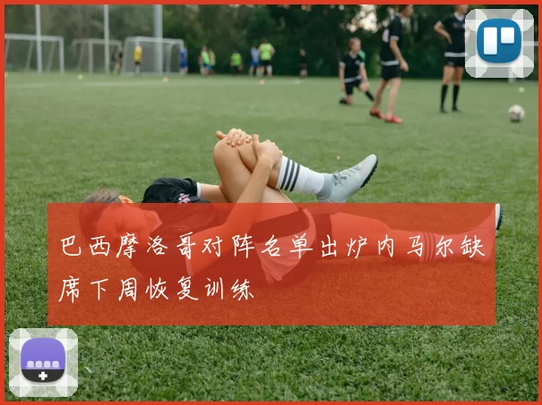 巴西摩洛哥对阵名单出炉内马尔缺席下周恢复训练