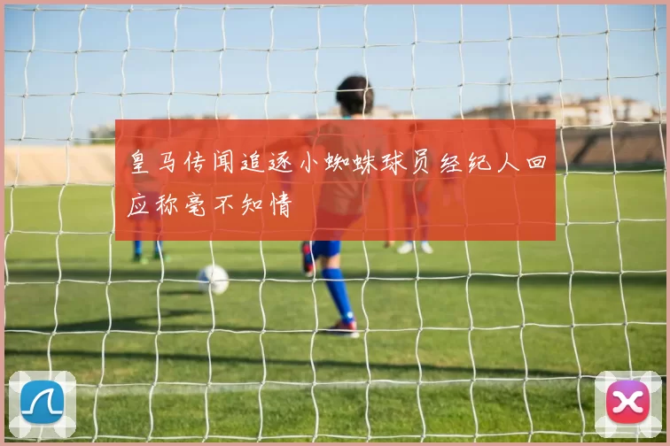 皇马传闻追逐小蜘蛛球员经纪人回应称毫不知情